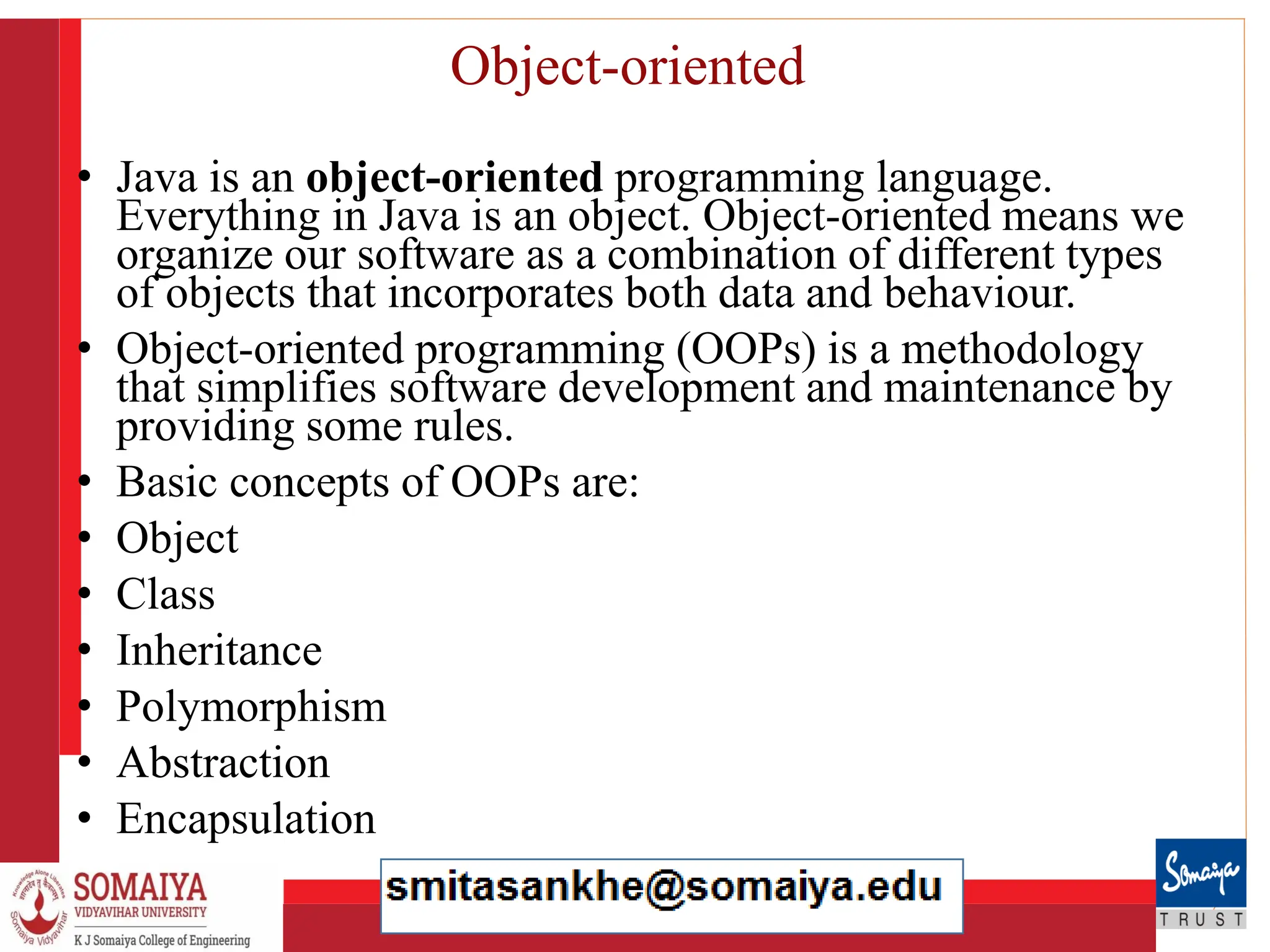8/21/2023 18
Object-oriented
• Java is an object-oriented programming language.
Everything in Java is an object. Object-oriented means we
organize our software as a combination of different types
of objects that incorporates both data and behaviour.
• Object-oriented programming (OOPs) is a methodology
that simplifies software development and maintenance by
providing some rules.
• Basic concepts of OOPs are:
• Object
• Class
• Inheritance
• Polymorphism
• Abstraction
• Encapsulation
 