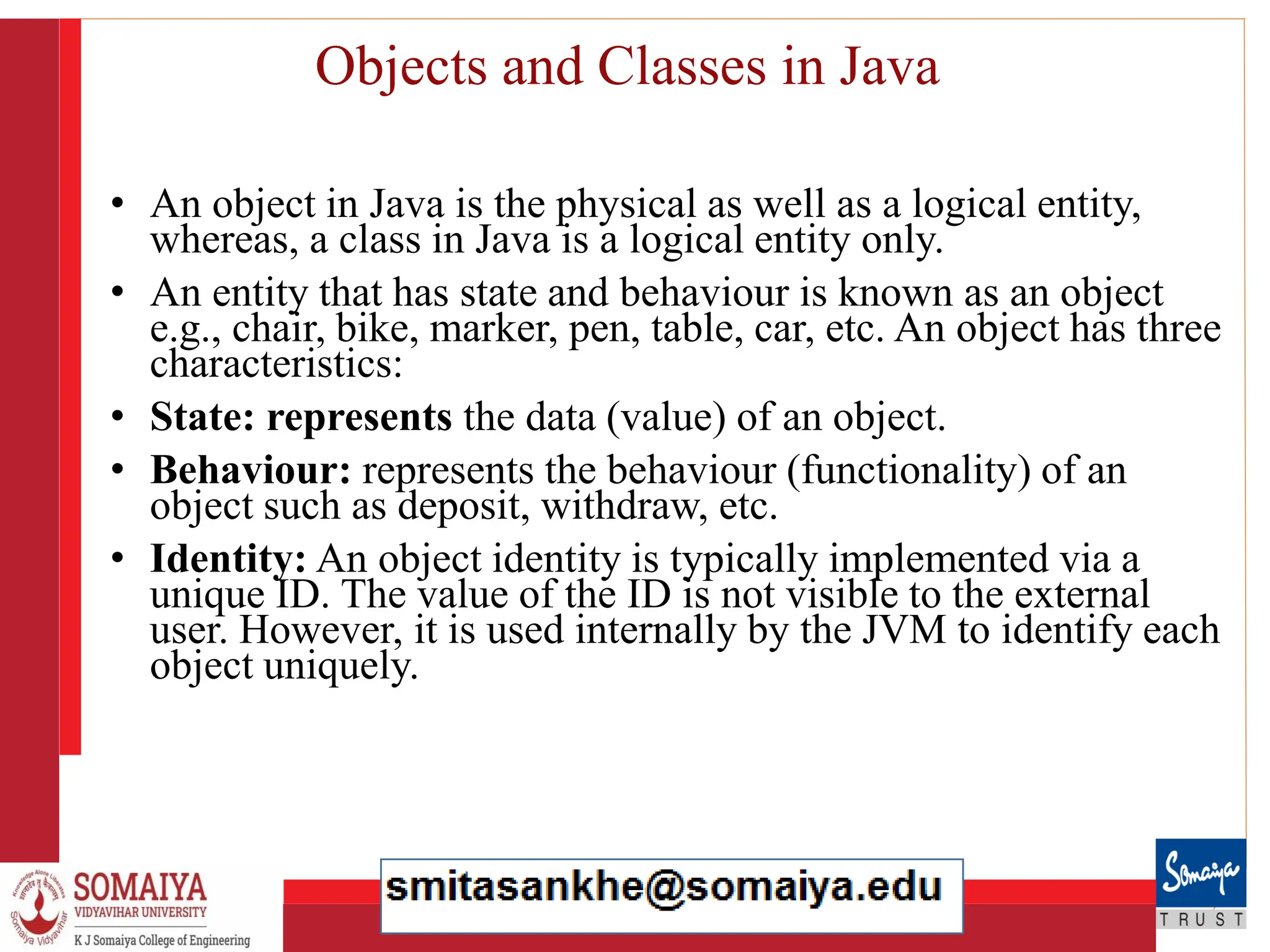 8/21/2023 19
Objects and Classes in Java
• An object in Java is the physical as well as a logical entity,
whereas, a class in Java is a logical entity only.
• An entity that has state and behaviour is known as an object
e.g., chair, bike, marker, pen, table, car, etc. An object has three
characteristics:
• State: represents the data (value) of an object.
• Behaviour: represents the behaviour (functionality) of an
object such as deposit, withdraw, etc.
• Identity: An object identity is typically implemented via a
unique ID. The value of the ID is not visible to the external
user. However, it is used internally by the JVM to identify each
object uniquely.
 