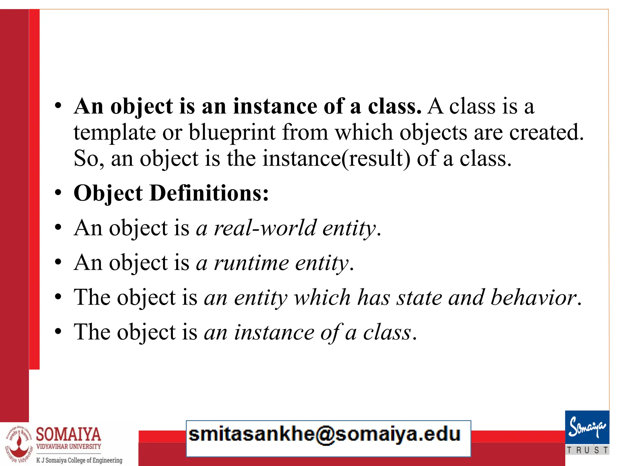 8/21/2023 20
• An object is an instance of a class. A class is a
template or blueprint from which objects are created.
So, an object is the instance(result) of a class.
• Object Definitions:
• An object is a real-world entity.
• An object is a runtime entity.
• The object is an entity which has state and behavior.
• The object is an instance of a class.
 