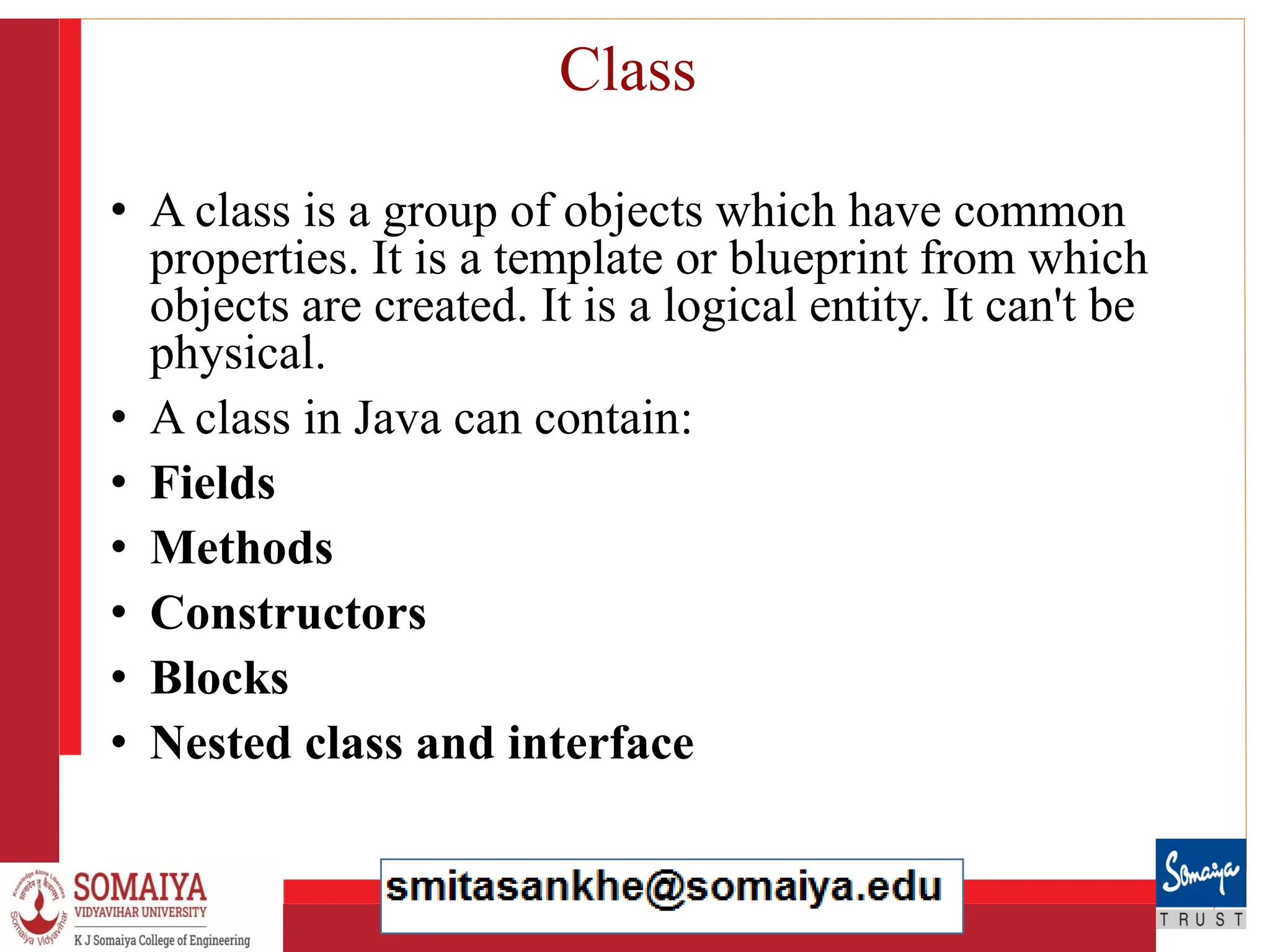 8/21/2023 21
Class
• A class is a group of objects which have common
properties. It is a template or blueprint from which
objects are created. It is a logical entity. It can't be
physical.
• A class in Java can contain:
• Fields
• Methods
• Constructors
• Blocks
• Nested class and interface
 