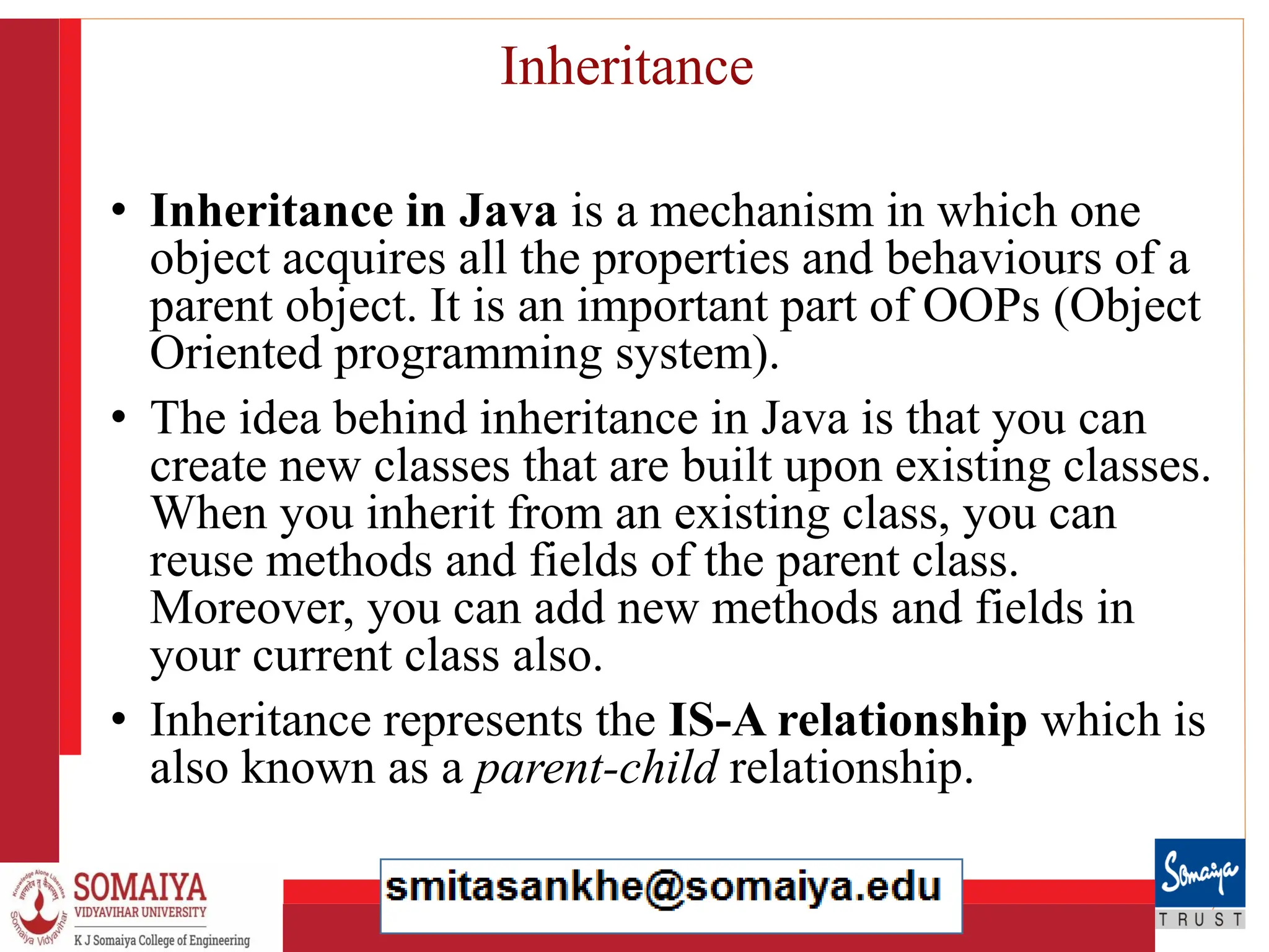 8/21/2023 22
Inheritance
• Inheritance in Java is a mechanism in which one
object acquires all the properties and behaviours of a
parent object. It is an important part of OOPs (Object
Oriented programming system).
• The idea behind inheritance in Java is that you can
create new classes that are built upon existing classes.
When you inherit from an existing class, you can
reuse methods and fields of the parent class.
Moreover, you can add new methods and fields in
your current class also.
• Inheritance represents the IS-A relationship which is
also known as a parent-child relationship.
 