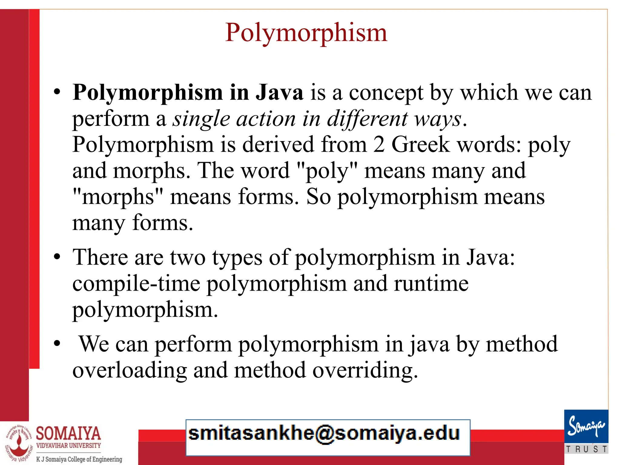 8/21/2023 23
Polymorphism
• Polymorphism in Java is a concept by which we can
perform a single action in different ways.
Polymorphism is derived from 2 Greek words: poly
and morphs. The word "poly" means many and
"morphs" means forms. So polymorphism means
many forms.
• There are two types of polymorphism in Java:
compile-time polymorphism and runtime
polymorphism.
• We can perform polymorphism in java by method
overloading and method overriding.
 