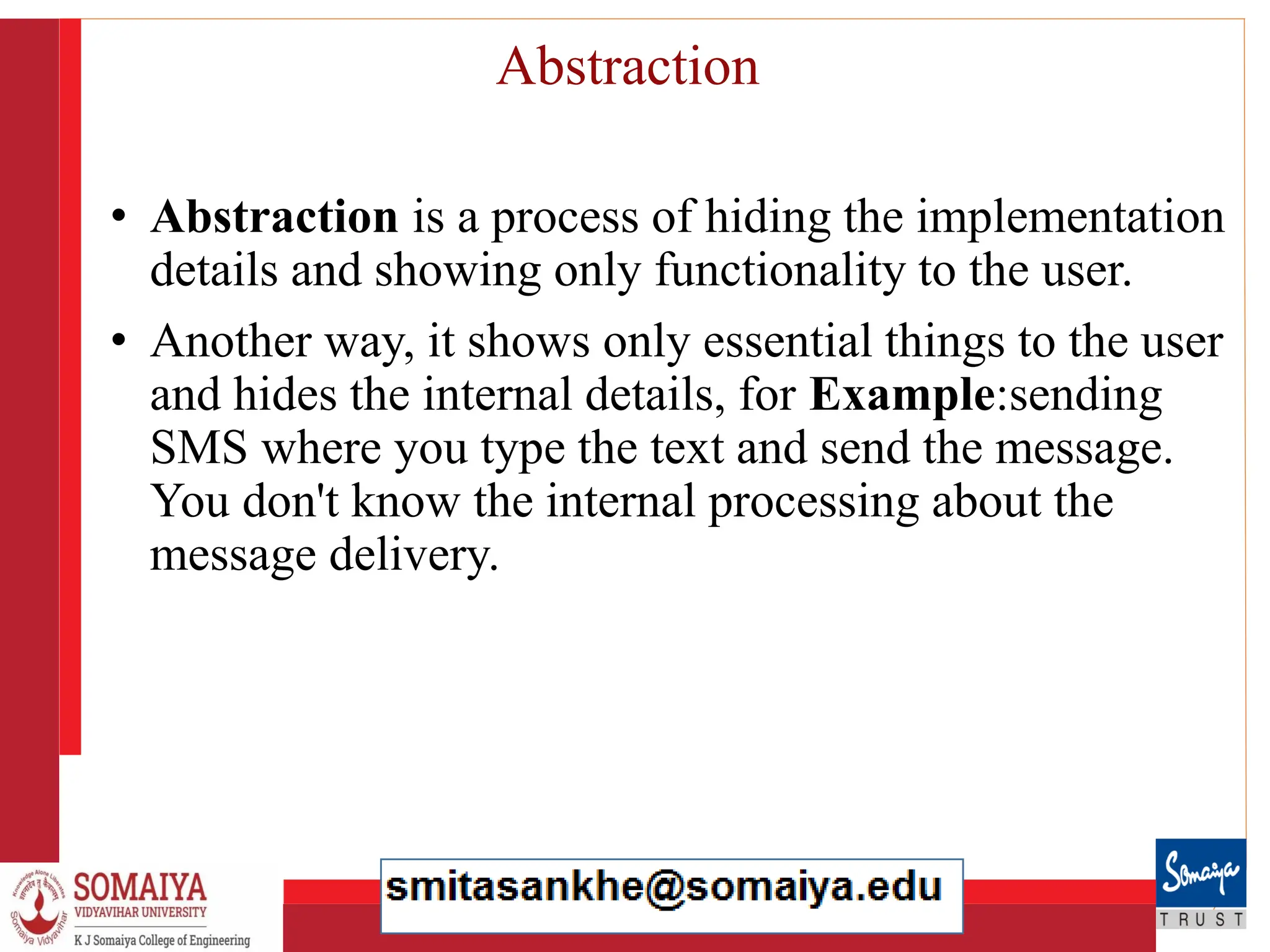 8/21/2023 24
Abstraction
• Abstraction is a process of hiding the implementation
details and showing only functionality to the user.
• Another way, it shows only essential things to the user
and hides the internal details, for Example:sending
SMS where you type the text and send the message.
You don't know the internal processing about the
message delivery.
 