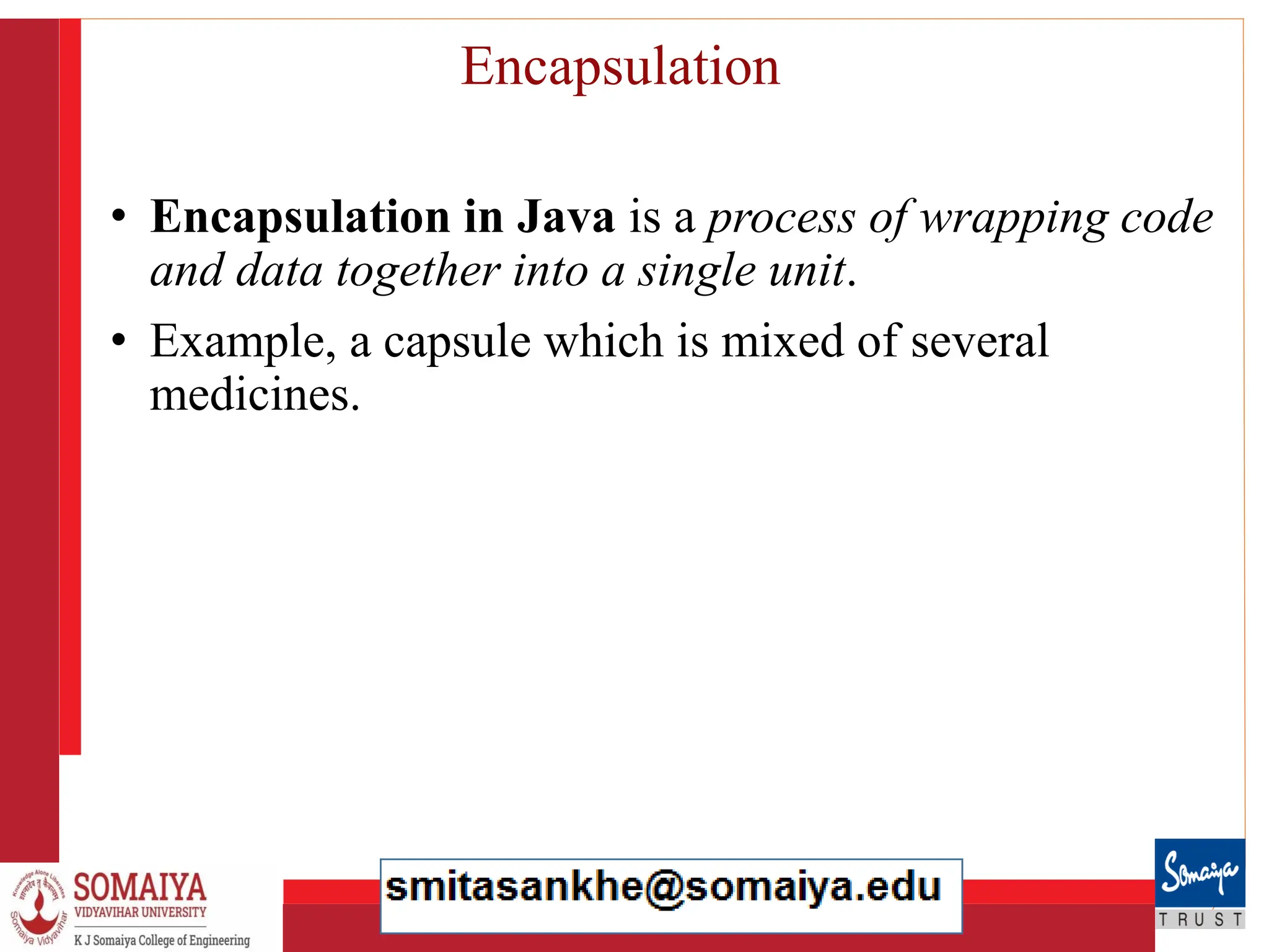 8/21/2023 25
Encapsulation
• Encapsulation in Java is a process of wrapping code
and data together into a single unit.
• Example, a capsule which is mixed of several
medicines.
 