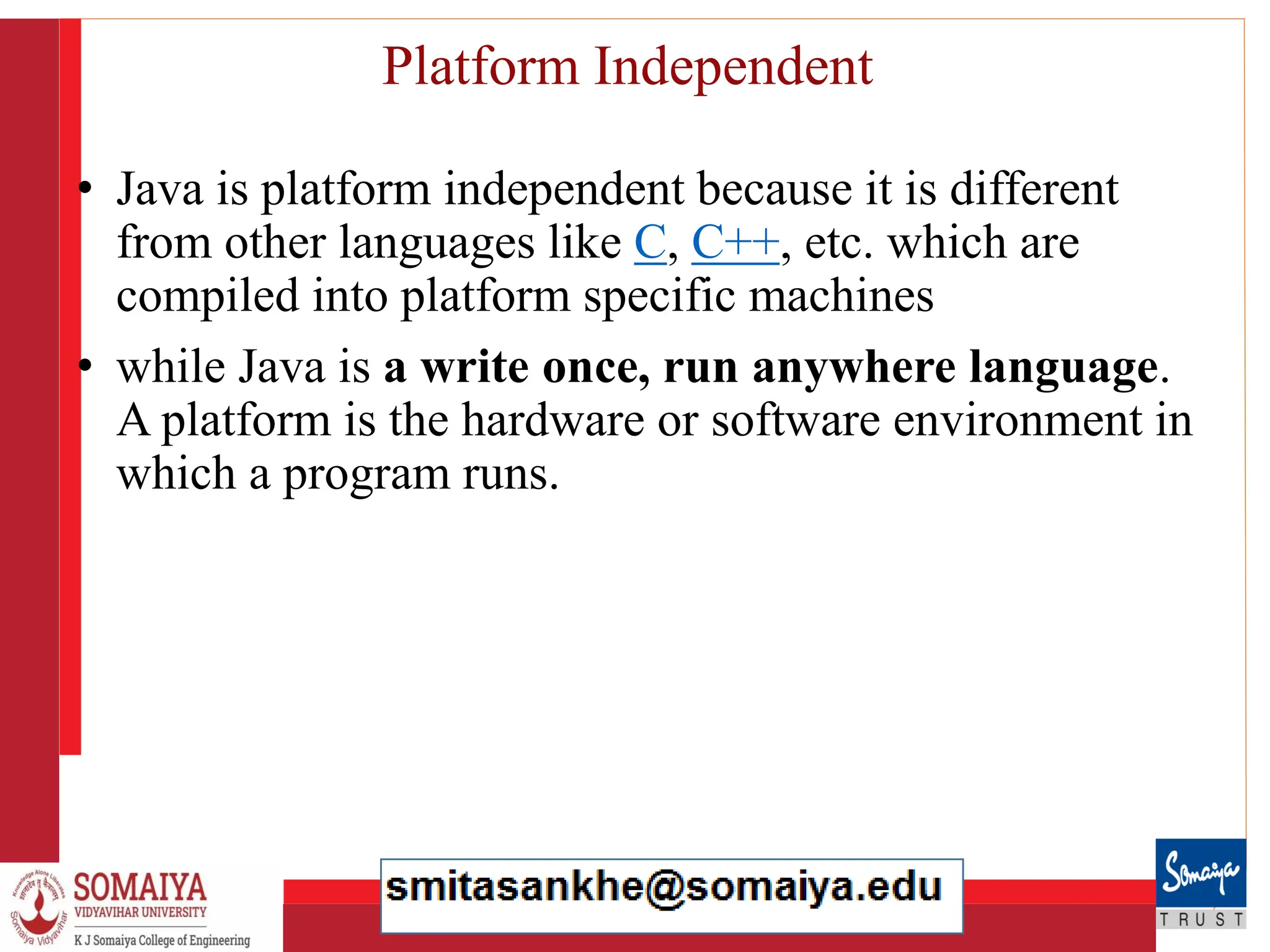8/21/2023 26
Platform Independent
• Java is platform independent because it is different
from other languages like C, C++, etc. which are
compiled into platform specific machines
• while Java is a write once, run anywhere language.
A platform is the hardware or software environment in
which a program runs.
 