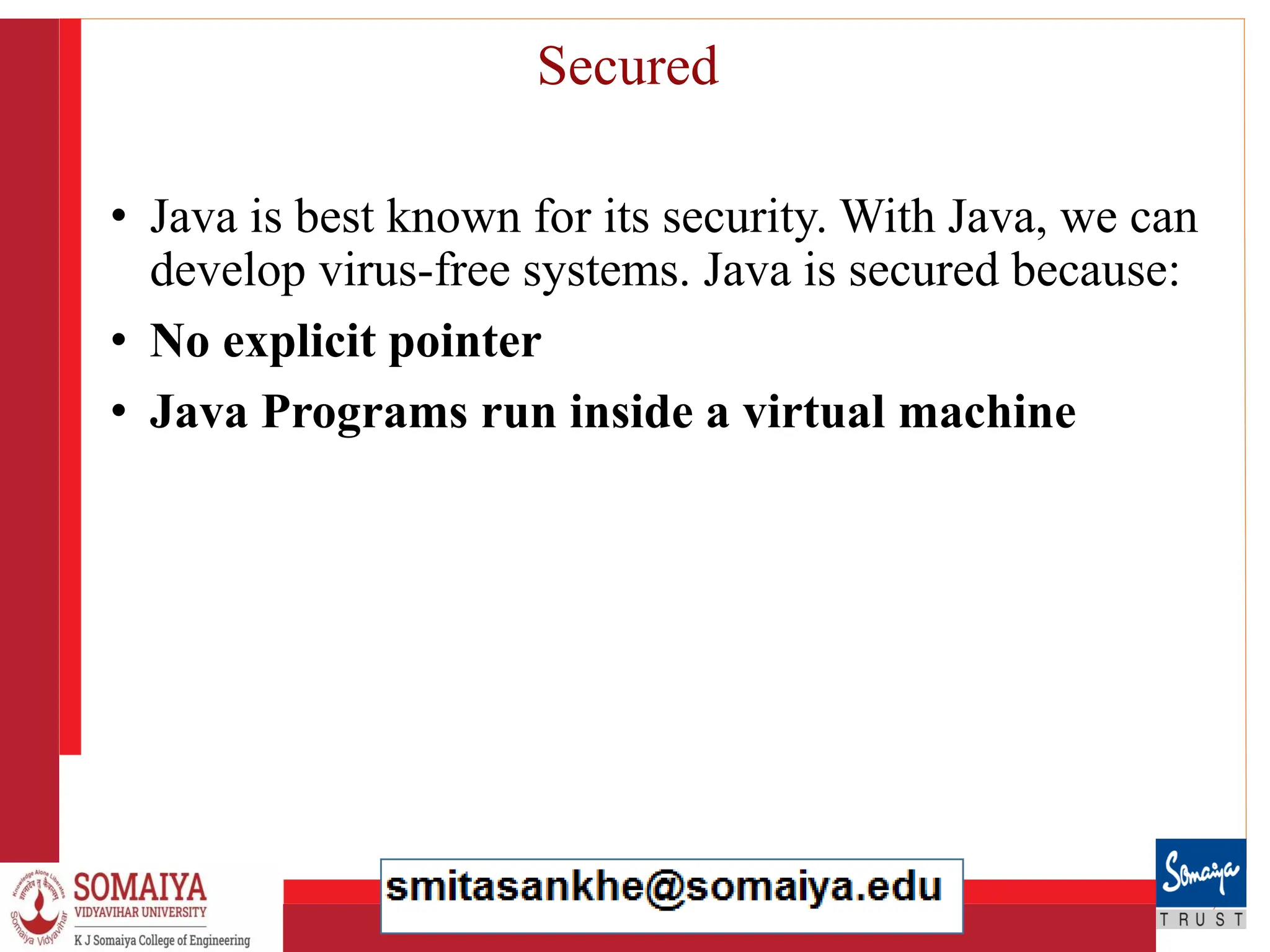 8/21/2023 28
Secured
• Java is best known for its security. With Java, we can
develop virus-free systems. Java is secured because:
• No explicit pointer
• Java Programs run inside a virtual machine
 