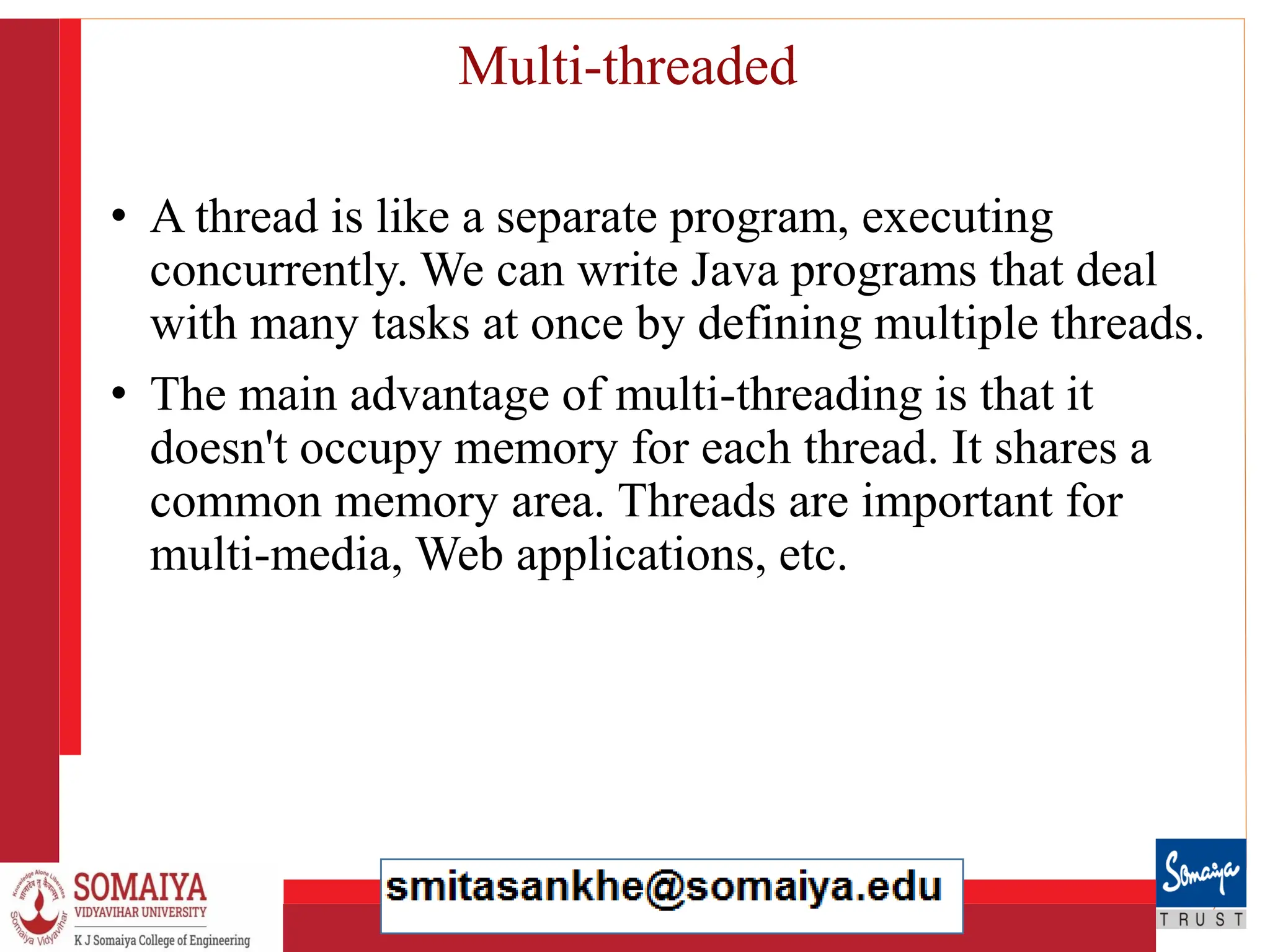 8/21/2023 34
Multi-threaded
• A thread is like a separate program, executing
concurrently. We can write Java programs that deal
with many tasks at once by defining multiple threads.
• The main advantage of multi-threading is that it
doesn't occupy memory for each thread. It shares a
common memory area. Threads are important for
multi-media, Web applications, etc.
 