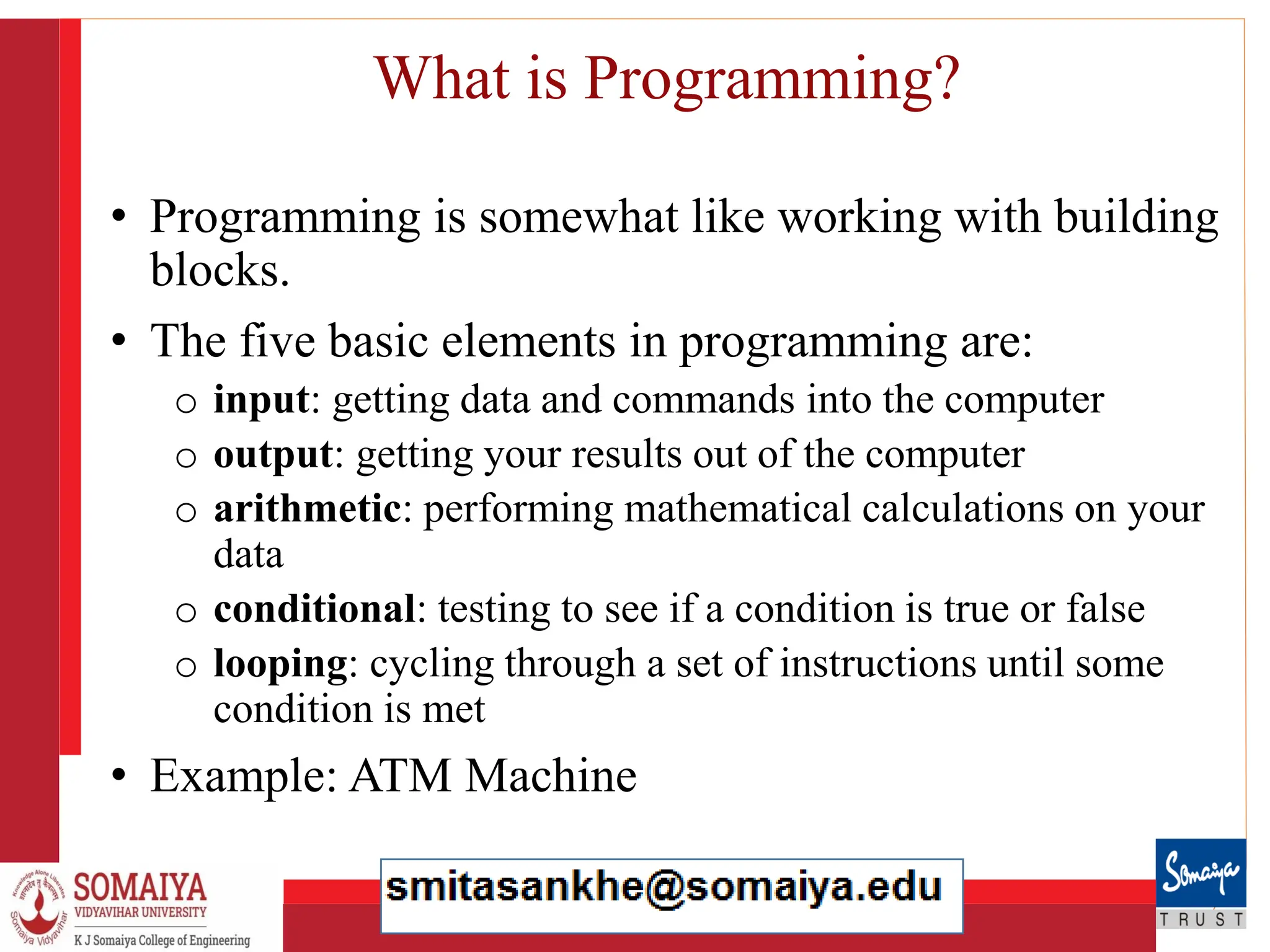 8/21/2023 4
What is Programming?
• Programming is somewhat like working with building
blocks.
• The five basic elements in programming are:
o input: getting data and commands into the computer
o output: getting your results out of the computer
o arithmetic: performing mathematical calculations on your
data
o conditional: testing to see if a condition is true or false
o looping: cycling through a set of instructions until some
condition is met
• Example: ATM Machine
 