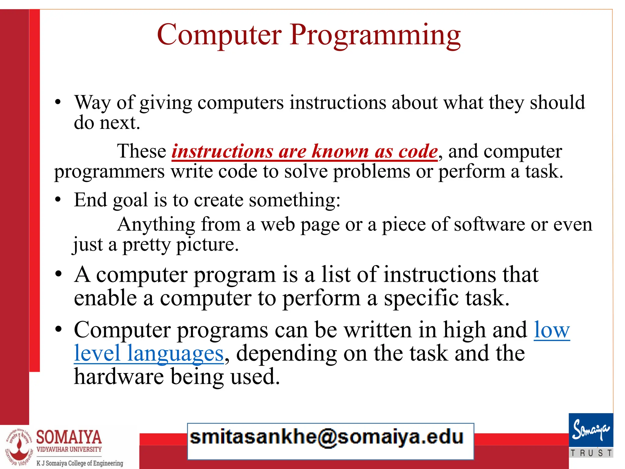 8/21/2023 5
Computer Programming
• Way of giving computers instructions about what they should
do next.
These instructions are known as code, and computer
programmers write code to solve problems or perform a task.
• End goal is to create something:
Anything from a web page or a piece of software or even
just a pretty picture.
• A computer program is a list of instructions that
enable a computer to perform a specific task.
• Computer programs can be written in high and low
level languages, depending on the task and the
hardware being used.
 