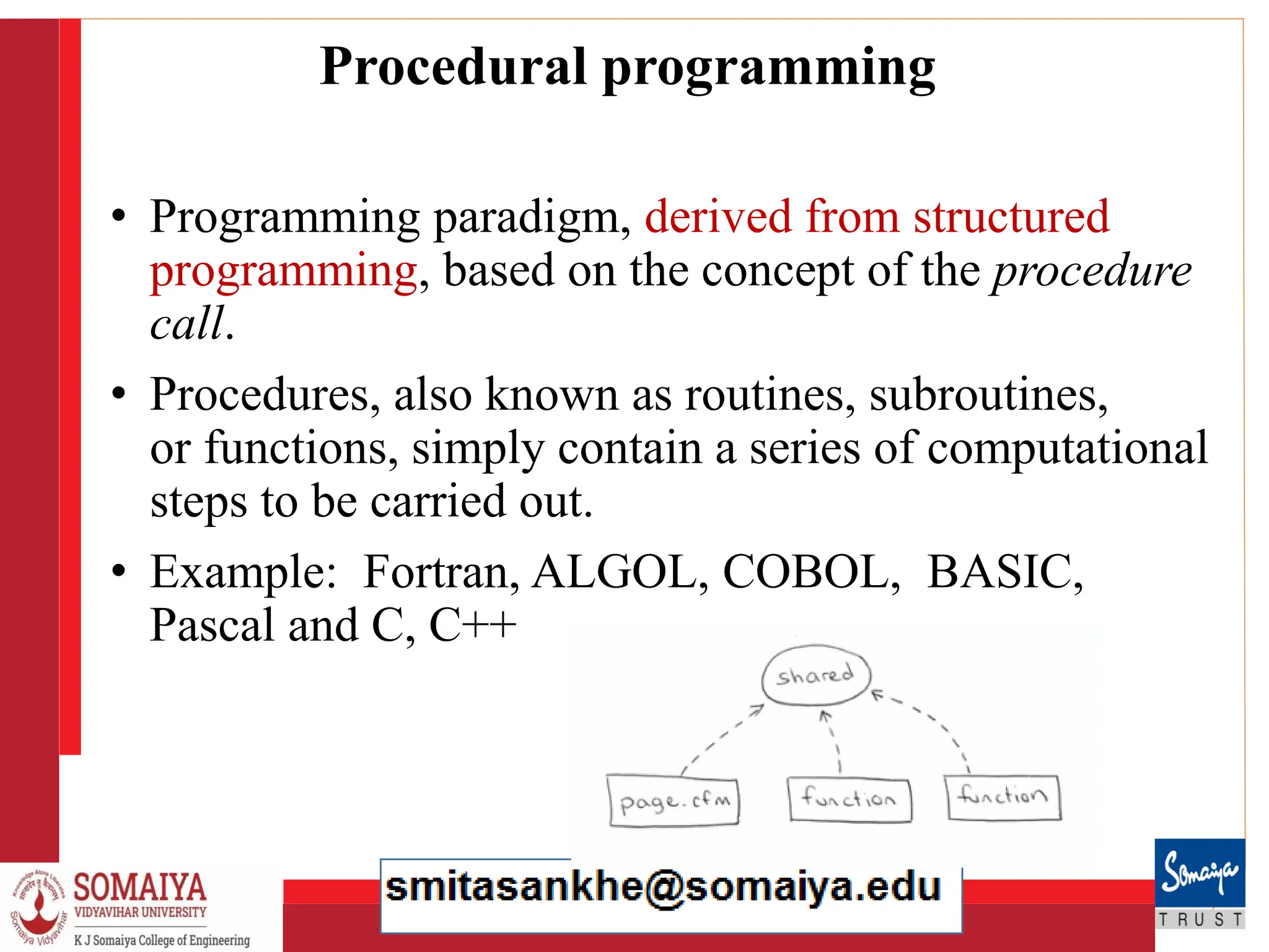 8/21/2023 8
Procedural programming
• Programming paradigm, derived from structured
programming, based on the concept of the procedure
call.
• Procedures, also known as routines, subroutines,
or functions, simply contain a series of computational
steps to be carried out.
• Example: Fortran, ALGOL, COBOL, BASIC,
Pascal and C, C++
 
