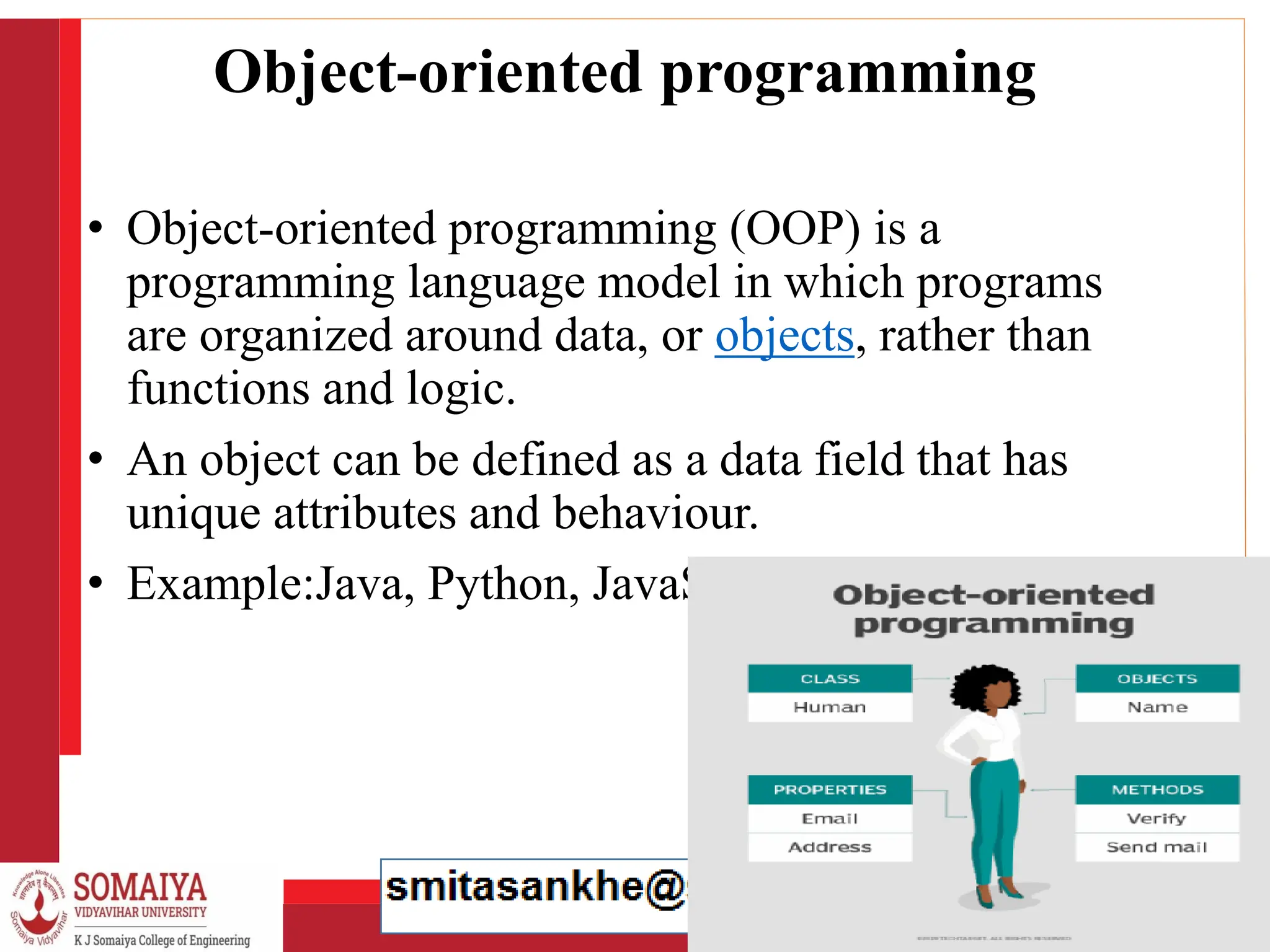 8/21/2023 9
Object-oriented programming
• Object-oriented programming (OOP) is a
programming language model in which programs
are organized around data, or objects, rather than
functions and logic.
• An object can be defined as a data field that has
unique attributes and behaviour.
• Example:Java, Python, JavaScript, C++ etc.
 
