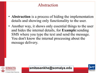 8/21/2023 24
Abstraction
• Abstraction is a process of hiding the implementation
details and showing only functionality to the user.
• Another way, it shows only essential things to the user
and hides the internal details, for Example:sending
SMS where you type the text and send the message.
You don't know the internal processing about the
message delivery.
 
