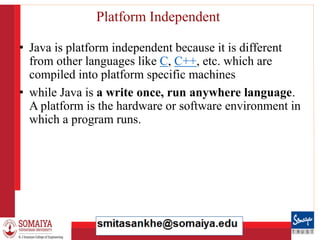 8/21/2023 26
Platform Independent
• Java is platform independent because it is different
from other languages like C, C++, etc. which are
compiled into platform specific machines
• while Java is a write once, run anywhere language.
A platform is the hardware or software environment in
which a program runs.
 