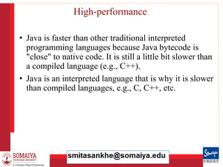 8/21/2023 32
High-performance
• Java is faster than other traditional interpreted
programming languages because Java bytecode is
"close" to native code. It is still a little bit slower than
a compiled language (e.g., C++).
• Java is an interpreted language that is why it is slower
than compiled languages, e.g., C, C++, etc.
 