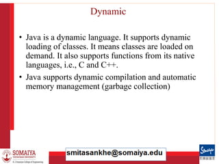 8/21/2023 35
Dynamic
• Java is a dynamic language. It supports dynamic
loading of classes. It means classes are loaded on
demand. It also supports functions from its native
languages, i.e., C and C++.
• Java supports dynamic compilation and automatic
memory management (garbage collection)
 