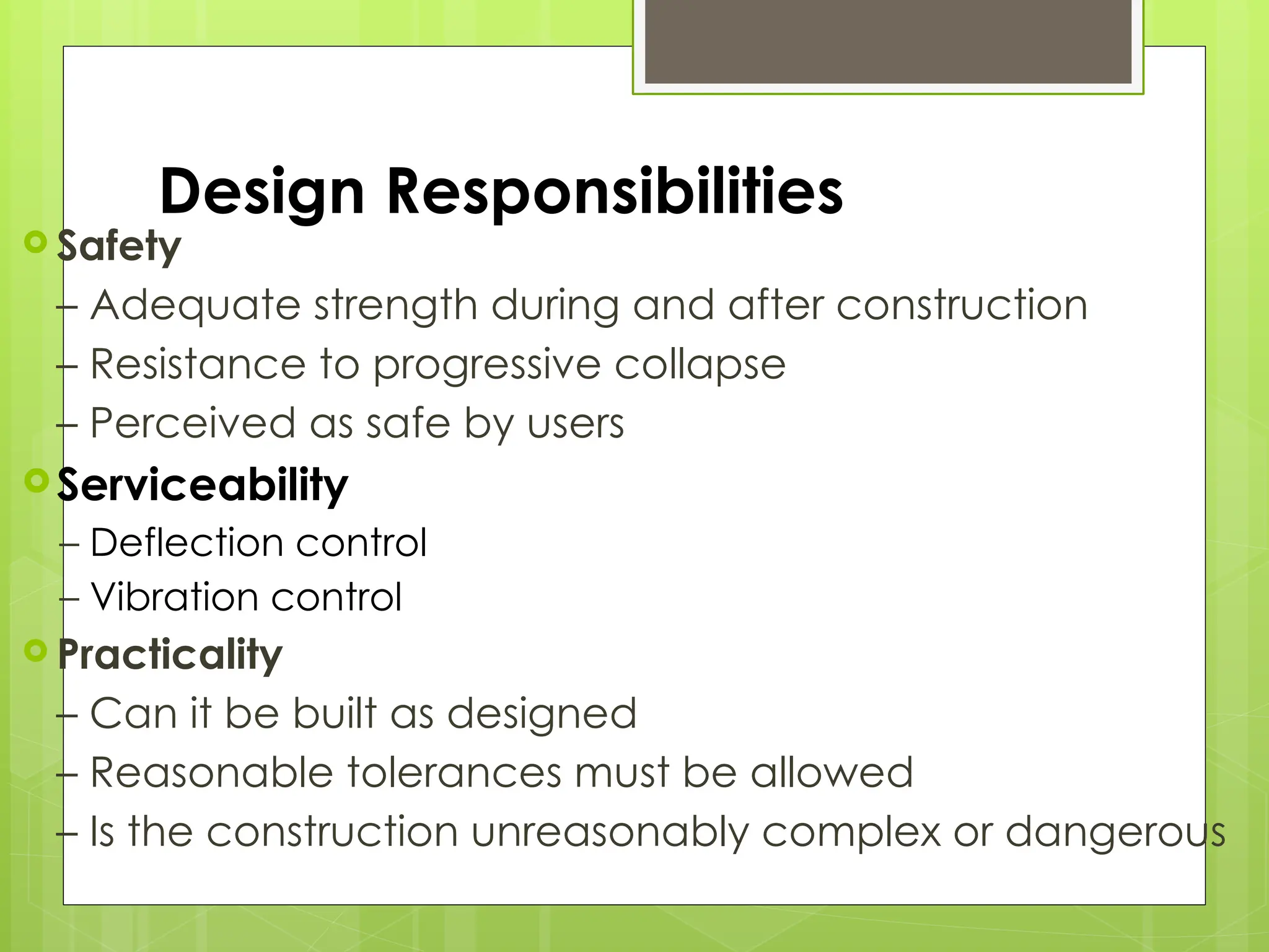 Design Responsibilities
 Safety
– Adequate strength during and after construction
– Resistance to progressive collapse
– Perceived as safe by users
Serviceability
– Deflection control
– Vibration control
 Practicality
– Can it be built as designed
– Reasonable tolerances must be allowed
– Is the construction unreasonably complex or dangerous
 