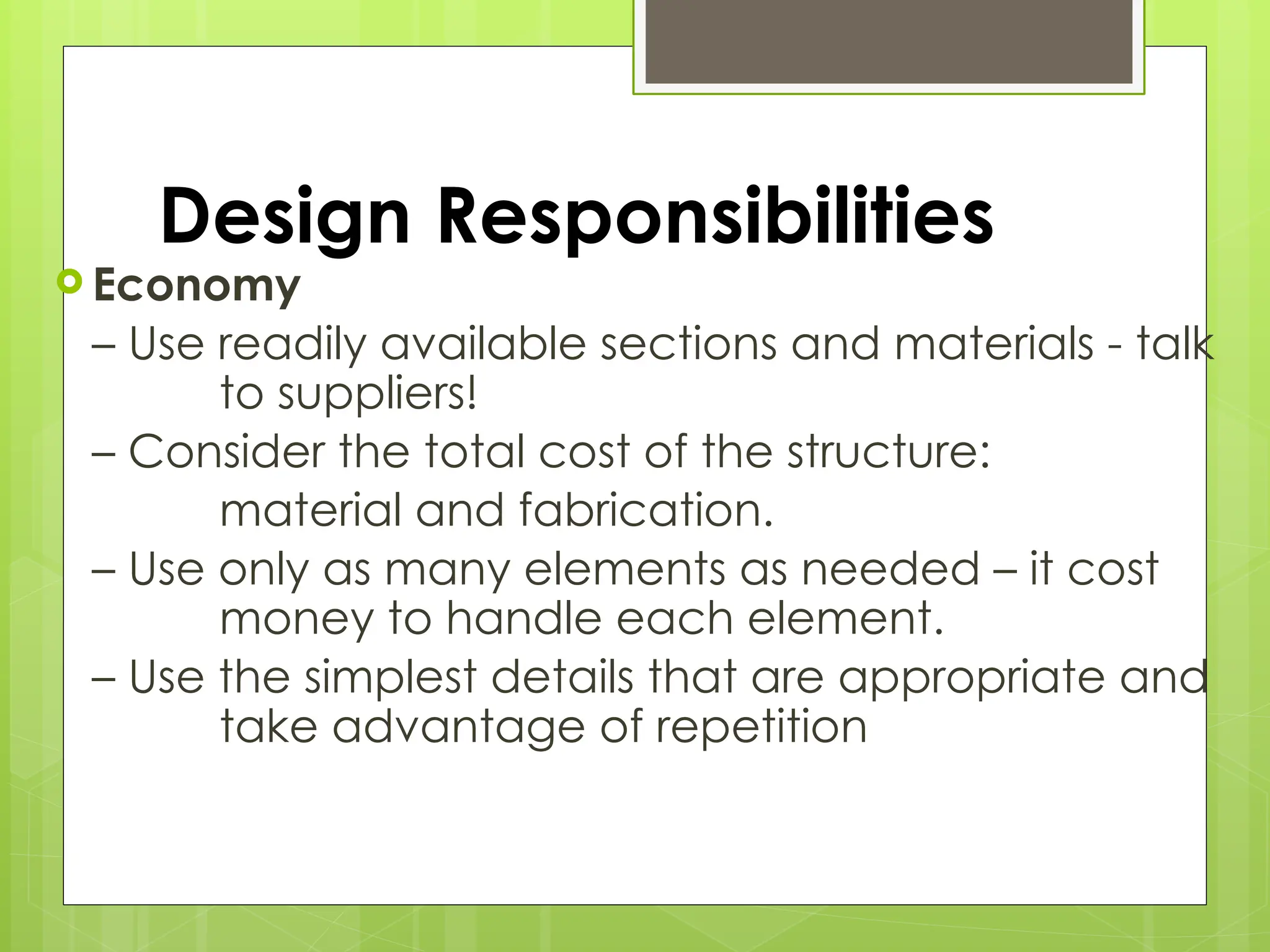 Design Responsibilities
 Economy
– Use readily available sections and materials - talk
to suppliers!
– Consider the total cost of the structure:
material and fabrication.
– Use only as many elements as needed – it cost
money to handle each element.
– Use the simplest details that are appropriate and
take advantage of repetition
 