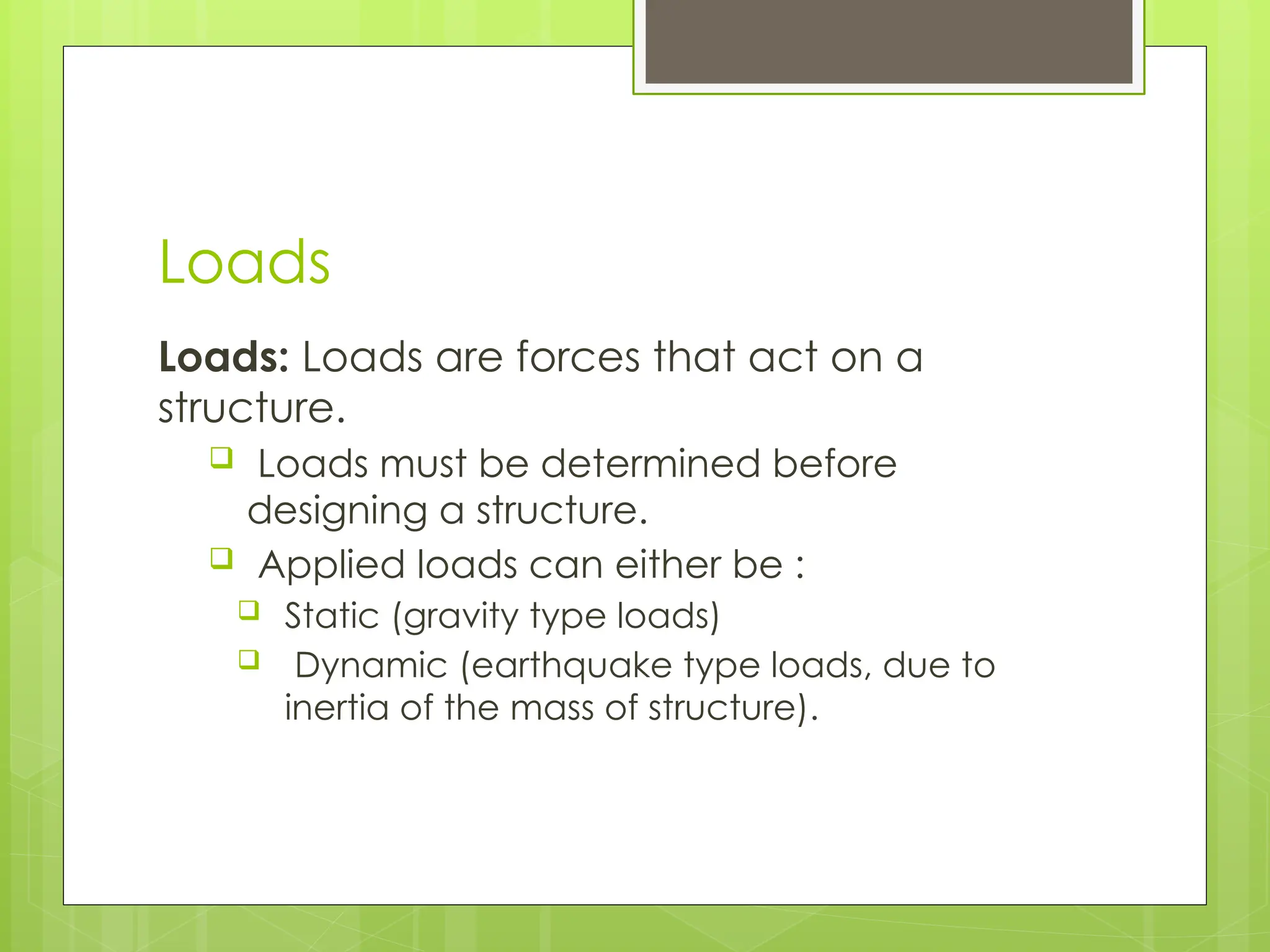 Loads
Loads: Loads are forces that act on a
structure.
 Loads must be determined before
designing a structure.
 Applied loads can either be :
 Static (gravity type loads)
 Dynamic (earthquake type loads, due to
inertia of the mass of structure).
 