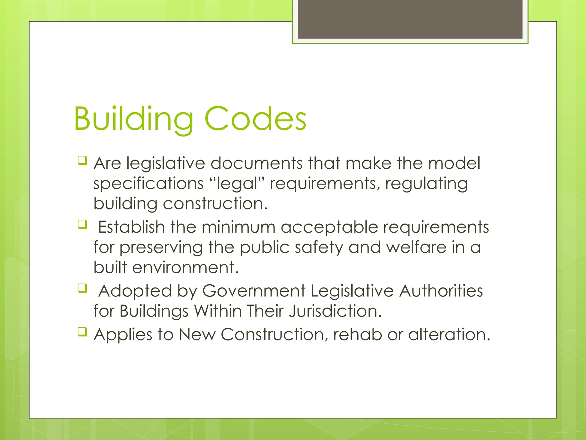 Building Codes
 Are legislative documents that make the model
specifications “legal” requirements, regulating
building construction.
 Establish the minimum acceptable requirements
for preserving the public safety and welfare in a
built environment.
 Adopted by Government Legislative Authorities
for Buildings Within Their Jurisdiction.
 Applies to New Construction, rehab or alteration.
 