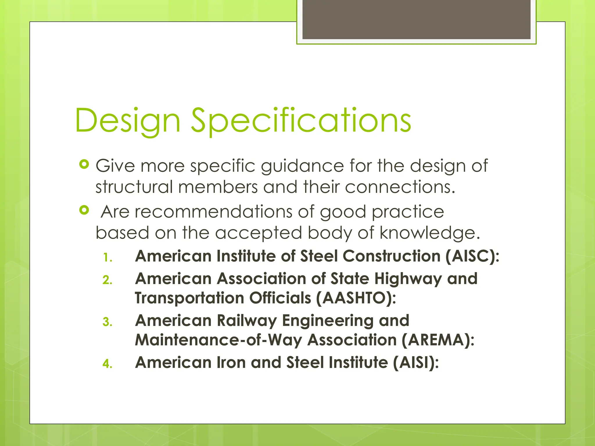 Design Specifications
 Give more specific guidance for the design of
structural members and their connections.
 Are recommendations of good practice
based on the accepted body of knowledge.
1. American Institute of Steel Construction (AISC):
2. American Association of State Highway and
Transportation Officials (AASHTO):
3. American Railway Engineering and
Maintenance-of-Way Association (AREMA):
4. American Iron and Steel Institute (AISI):
 