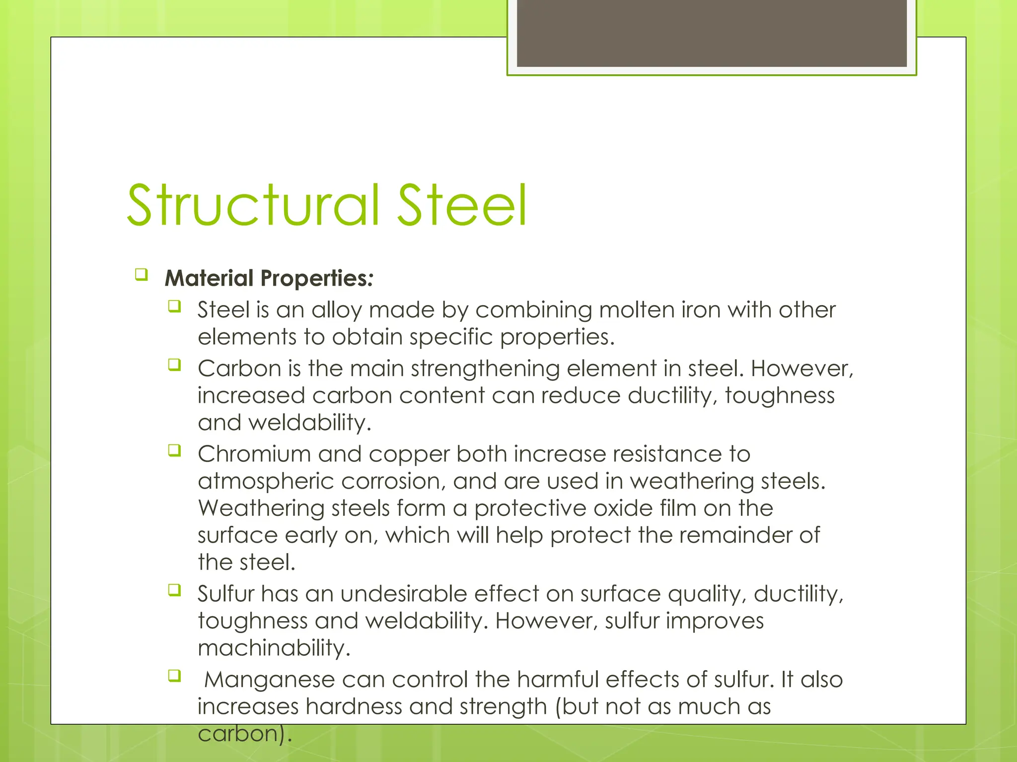 Structural Steel
 Material Properties:
 Steel is an alloy made by combining molten iron with other
elements to obtain specific properties.
 Carbon is the main strengthening element in steel. However,
increased carbon content can reduce ductility, toughness
and weldability.
 Chromium and copper both increase resistance to
atmospheric corrosion, and are used in weathering steels.
Weathering steels form a protective oxide film on the
surface early on, which will help protect the remainder of
the steel.
 Sulfur has an undesirable effect on surface quality, ductility,
toughness and weldability. However, sulfur improves
machinability.
 Manganese can control the harmful effects of sulfur. It also
increases hardness and strength (but not as much as
carbon).
 