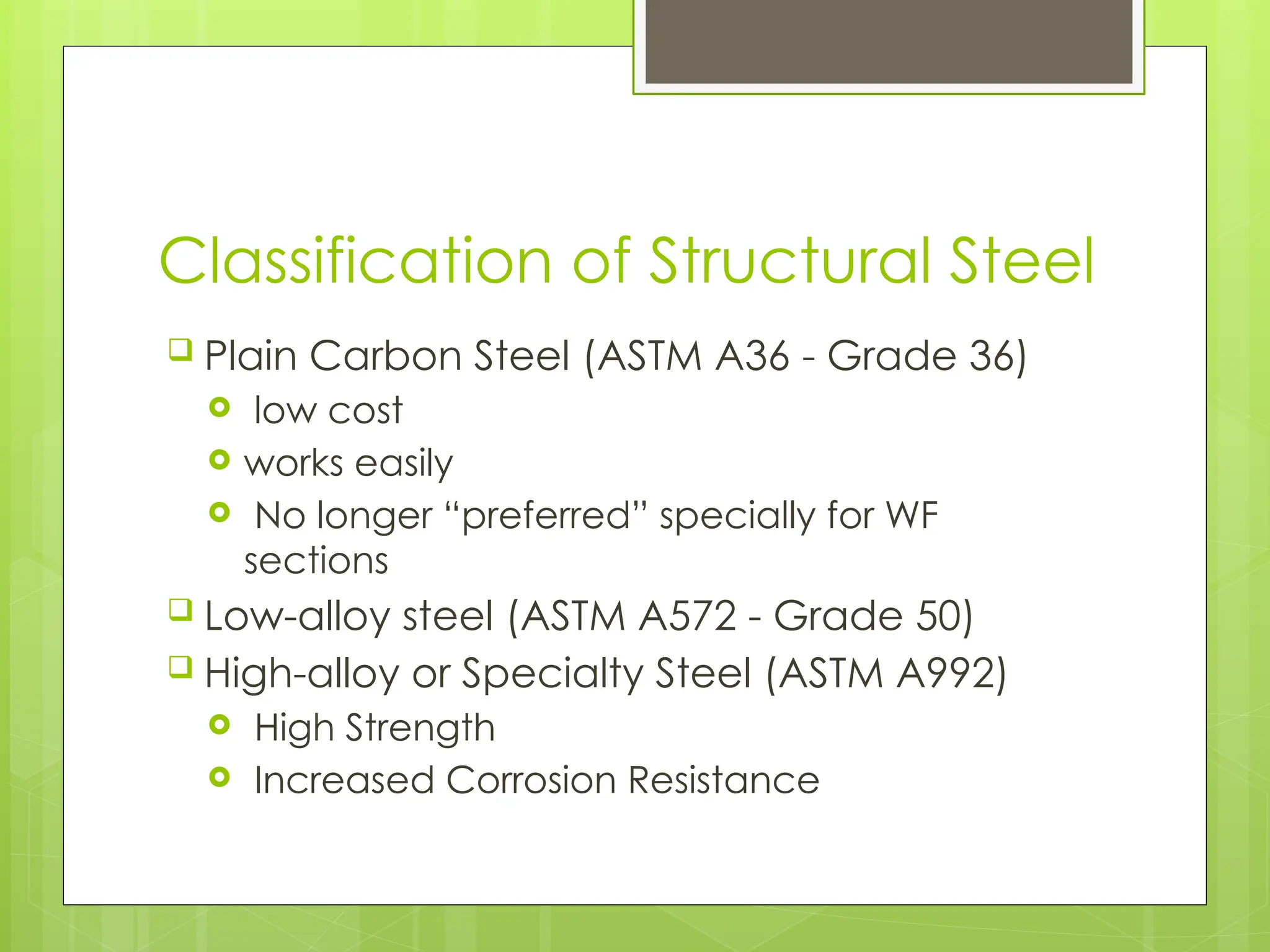 Classification of Structural Steel
 Plain Carbon Steel (ASTM A36 - Grade 36)
 low cost
 works easily
 No longer “preferred” specially for WF
sections
 Low-alloy steel (ASTM A572 - Grade 50)
 High-alloy or Specialty Steel (ASTM A992)
 High Strength
 Increased Corrosion Resistance
 