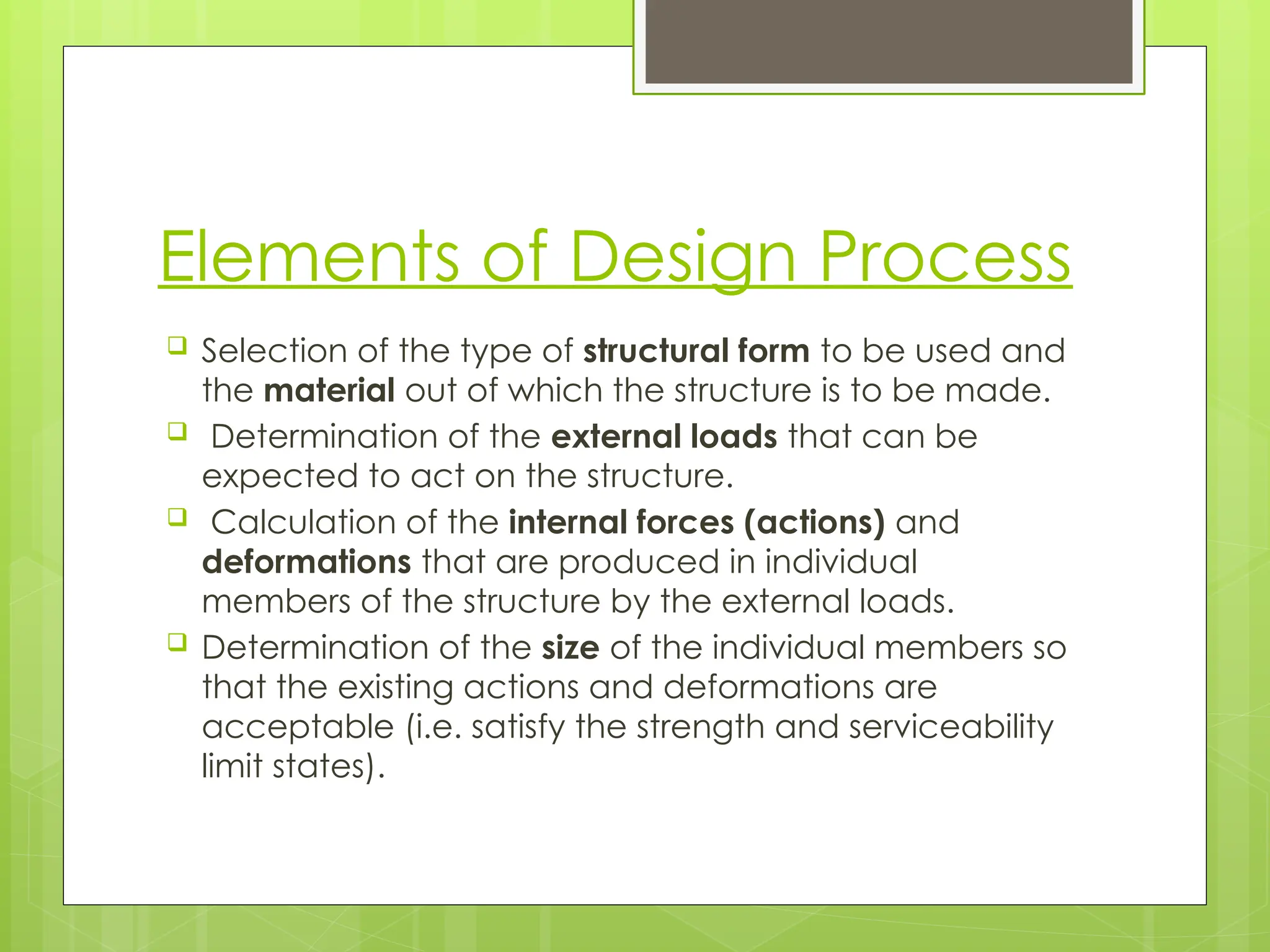 Elements of Design Process
 Selection of the type of structural form to be used and
the material out of which the structure is to be made.
 Determination of the external loads that can be
expected to act on the structure.
 Calculation of the internal forces (actions) and
deformations that are produced in individual
members of the structure by the external loads.
 Determination of the size of the individual members so
that the existing actions and deformations are
acceptable (i.e. satisfy the strength and serviceability
limit states).
 
