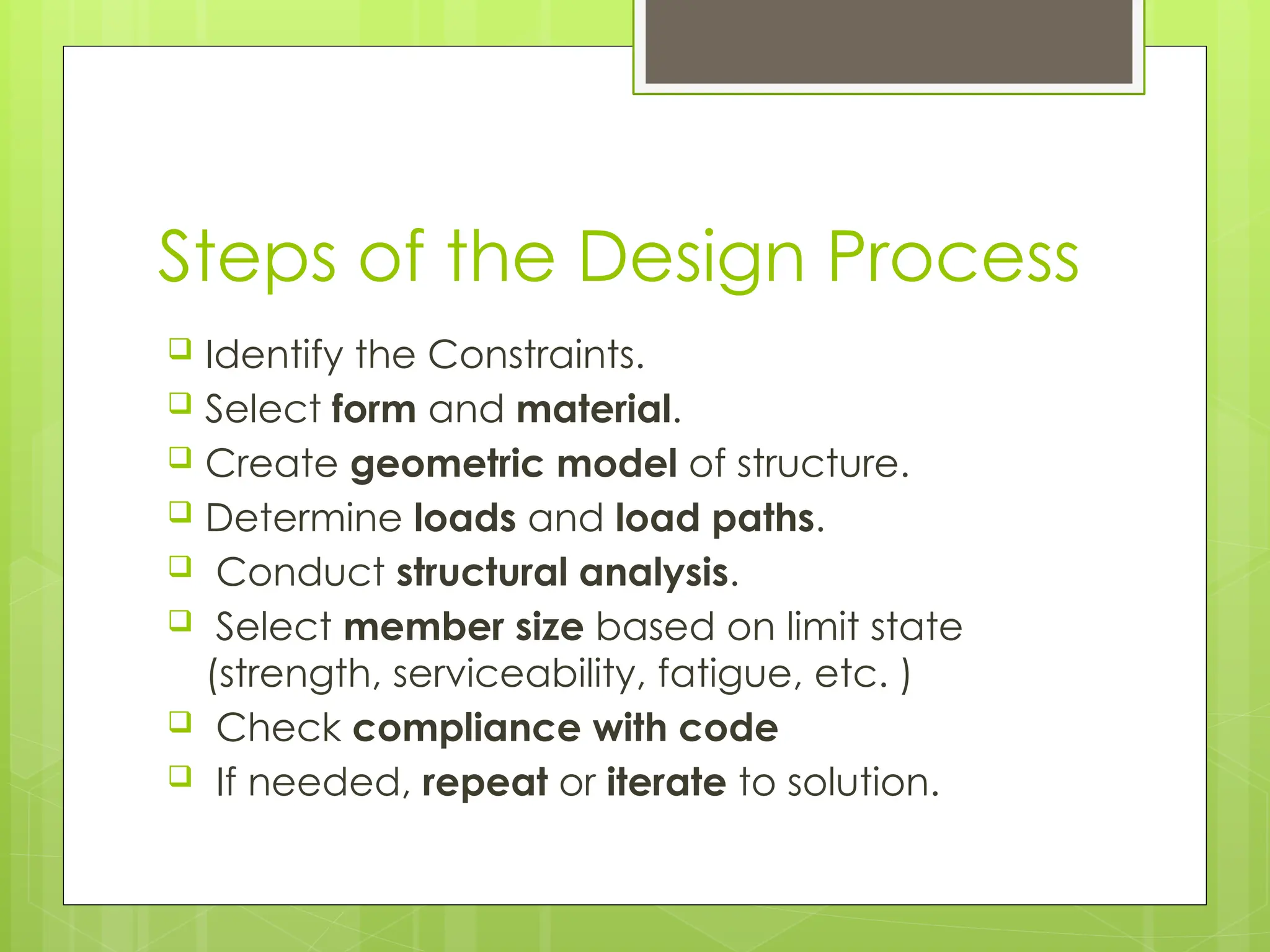 Steps of the Design Process
 Identify the Constraints.
 Select form and material.
 Create geometric model of structure.
 Determine loads and load paths.
 Conduct structural analysis.
 Select member size based on limit state
(strength, serviceability, fatigue, etc. )
 Check compliance with code
 If needed, repeat or iterate to solution.
 