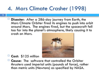 4. Mars Climate Crasher (1998)
 Disaster: After a 286-day journey from Earth, the
Mars Climate Orbiter fired its engines to push into orbit
around Mars. The engines fired, but the spacecraft fell
too far into the planet’s atmosphere, likely causing it to
crash on Mars.
 Cost: $125 million
 Cause: The software that controlled the Orbiter
thrusters used imperial units (pounds of force), rather
than metric units (Newtons) as specified by NASA.
10
 