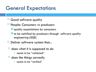 General Expectations
 Good software quality
 People: Consumers vs producers
 quality expectations by consumers
 to be satisfied by producers through software quality
engineering (SQE)
 Deliver software system that...
 does what it is supposed to do
 needs to be “validated”
 does the things correctly
 needs to be “verified”
 