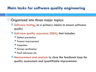 Main tasks for software quality engineering
 Organized into three major topics:
 Software testing, as a primary means to ensure software
quality
 Software quality assurance (SQA), that includes:
 Defect prevention
 Process improvement
 Inspection
 Formal verification
 Fault tolerance etc.
 Measurement and analysis to close the feedback loop for
quality assessment and quantifiable improvement.
 