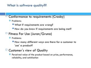 What is software quality??
 Conformance to requirements (Crosby)
 Problems:
 What if requirements are wrong?
 How do you know if requirements are being met?
 Fitness For Use (Juran/Gruna)
 Problems:
 How many different ways are there for a customer to
‘use’ a product?
 Customer’s view of Quality
 Perceived value of the product based on price, performance,
reliability, and satisfaction
 