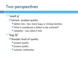 Two perspectives
 “small q”
 Intrinsic product quality
 defect rate - how many bugs, or missing functions
 What is considered a defect to the customer?
 reliability - how often it fails
 “big Q”
 Broader level of quality
 product quality
 process quality
 customer satisfaction
 