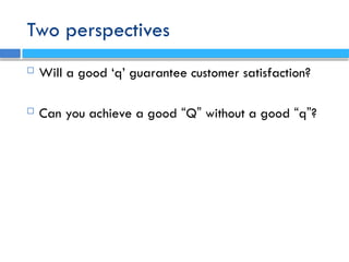 Two perspectives
 Will a good ‘q’ guarantee customer satisfaction?
 Can you achieve a good “Q” without a good “q”?
 