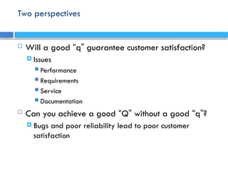 Two perspectives
 Will a good “q” guarantee customer satisfaction?
 Issues
 Performance
 Requirements
 Service
 Documentation
 Can you achieve a good “Q” without a good “q”?
 Bugs and poor reliability lead to poor customer
satisfaction
 