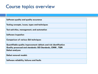 Course topics overview
Software quality and quality assurance
Testing concepts, issues, types and techniques
Test activities, management, and automation
Software inspection
Comparison of various QA techniques
Quantifiable quality improvement: defects and risk identification
Quality processed and standards: ISO Standards, CMMI , TQM
Defect analyses
Defect removal models
Software reliability, failures and faults
 