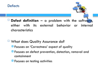 Defects
 Defect definition – a problem with the software,
either with its external behavior or internal
characteristics
 What does Quality Assurance do?
 Focuses on ‘Correctness’ aspect of quality
 Focuses on defect prevention, detection, removal and
containment
 Focuses on testing activities
 