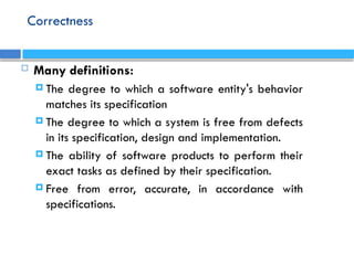 Correctness
 Many definitions:
 The degree to which a software entity's behavior
matches its specification
 The degree to which a system is free from defects
in its specification, design and implementation.
 The ability of software products to perform their
exact tasks as defined by their specification.
 Free from error, accurate, in accordance with
specifications.
 