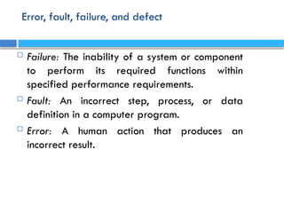 Error, fault, failure, and defect
 Failure: The inability of a system or component
to perform its required functions within
specified performance requirements.
 Fault: An incorrect step, process, or data
definition in a computer program.
 Error: A human action that produces an
incorrect result.
 
