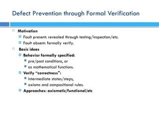 Defect Prevention through Formal Verification
 Motivation
 Fault present: revealed through testing/inspection/etc.
 Fault absent: formally verify.
 Basic ideas
 Behavior formally specified:
 pre/post conditions, or
 as mathematical functions.
 Verify “correctness":
 intermediate states/steps,
 axioms and compositional rules.
 Approaches: axiomatic/functional/etc
 