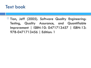 Text book
 Tian, Jeff (2005). Software Quality Engineering:
Testing, Quality Assurance, and Quantifiable
Improvement | ISBN-10: 0471713457 | ISBN-13:
978-0471713456 | Edition: 1
 