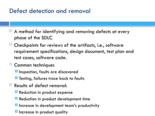 Defect detection and removal
 A method for identifying and removing defects at every
phase of the SDLC
 Checkpoints for reviews of the artifacts, i.e., software
requirement specifications, design document, test plan and
test cases, software code.
 Common techniques
 Inspection, faults are discovered
 Testing, failures trace back to faults
 Results of defect removal:
 Reduction in product expense
 Reduction in product development time
 Increase in development team’s productivity
 Increase in product quality
 