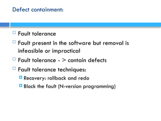 Defect containment:
 Fault tolerance
 Fault present in the software but removal is
infeasible or impractical
 Fault tolerance - > contain defects
 Fault tolerance techniques:
 Recovery: rollback and redo
 Block the fault (N-version programming)
 