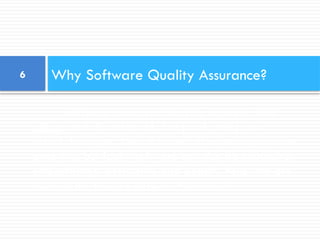 Software errors cost the U.S. economy $60
billion annually in rework, lost productivity and
actual damages. We all know software bugs can be
annoying, but faulty software can also be expensive,
embarrassing, destructive and deadly. Following are
some of the famous software “disasters”:
Why Software Quality Assurance?
6
 