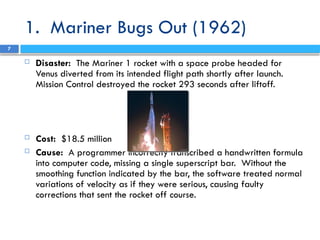 1. Mariner Bugs Out (1962)
 Disaster: The Mariner 1 rocket with a space probe headed for
Venus diverted from its intended flight path shortly after launch.
Mission Control destroyed the rocket 293 seconds after liftoff.
 Cost: $18.5 million
 Cause: A programmer incorrectly transcribed a handwritten formula
into computer code, missing a single superscript bar. Without the
smoothing function indicated by the bar, the software treated normal
variations of velocity as if they were serious, causing faulty
corrections that sent the rocket off course.
7
 