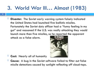 3. World War III… Almost (1983)
 Disaster: The Soviet early warning system falsely indicated
the United States had launched five ballistic missiles.
Fortunately the Soviet duty officer had a “funny feeling in my
gut” and reasoned if the U.S. was really attacking they would
launch more than five missiles, so he reported the apparent
attack as a false alarm.
 Cost: Nearly all of humanity
 Cause: A bug in the Soviet software failed to filter out false
missile detections caused by sunlight reflecting off cloud-tops.
9
 