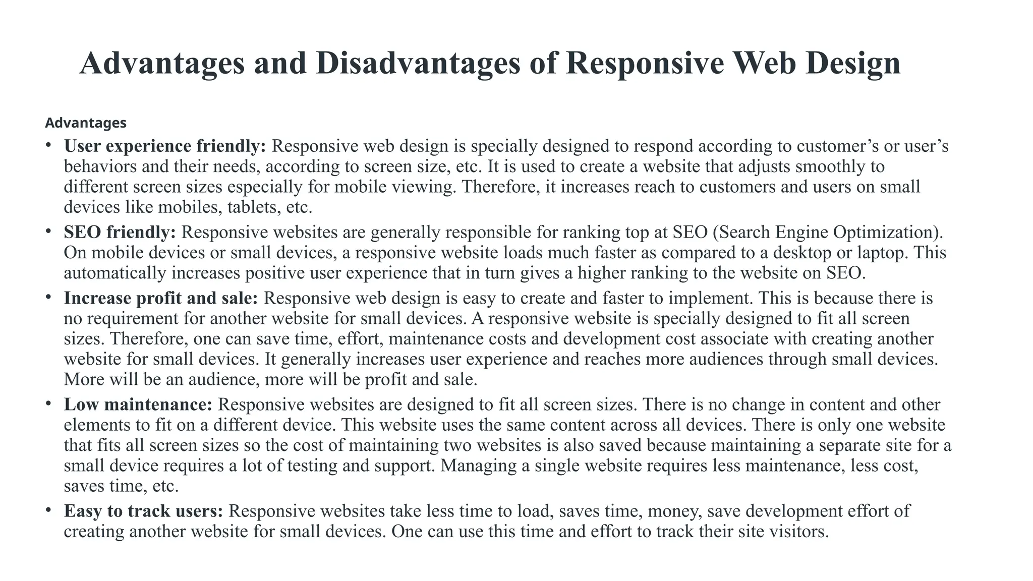 Advantages and Disadvantages of Responsive Web Design
Advantages
• User experience friendly: Responsive web design is specially designed to respond according to customer’s or user’s
behaviors and their needs, according to screen size, etc. It is used to create a website that adjusts smoothly to
different screen sizes especially for mobile viewing. Therefore, it increases reach to customers and users on small
devices like mobiles, tablets, etc.
• SEO friendly: Responsive websites are generally responsible for ranking top at SEO (Search Engine Optimization).
On mobile devices or small devices, a responsive website loads much faster as compared to a desktop or laptop. This
automatically increases positive user experience that in turn gives a higher ranking to the website on SEO.
• Increase profit and sale: Responsive web design is easy to create and faster to implement. This is because there is
no requirement for another website for small devices. A responsive website is specially designed to fit all screen
sizes. Therefore, one can save time, effort, maintenance costs and development cost associate with creating another
website for small devices. It generally increases user experience and reaches more audiences through small devices.
More will be an audience, more will be profit and sale.
• Low maintenance: Responsive websites are designed to fit all screen sizes. There is no change in content and other
elements to fit on a different device. This website uses the same content across all devices. There is only one website
that fits all screen sizes so the cost of maintaining two websites is also saved because maintaining a separate site for a
small device requires a lot of testing and support. Managing a single website requires less maintenance, less cost,
saves time, etc.
• Easy to track users: Responsive websites take less time to load, saves time, money, save development effort of
creating another website for small devices. One can use this time and effort to track their site visitors.
 