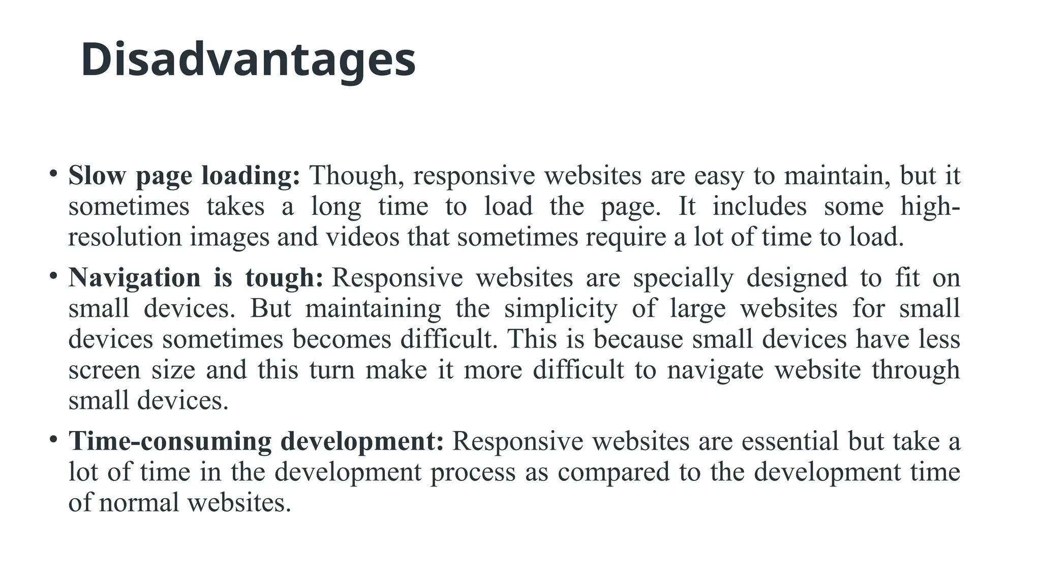 Disadvantages
• Slow page loading: Though, responsive websites are easy to maintain, but it
sometimes takes a long time to load the page. It includes some high-
resolution images and videos that sometimes require a lot of time to load.
• Navigation is tough: Responsive websites are specially designed to fit on
small devices. But maintaining the simplicity of large websites for small
devices sometimes becomes difficult. This is because small devices have less
screen size and this turn make it more difficult to navigate website through
small devices.
• Time-consuming development: Responsive websites are essential but take a
lot of time in the development process as compared to the development time
of normal websites.
 