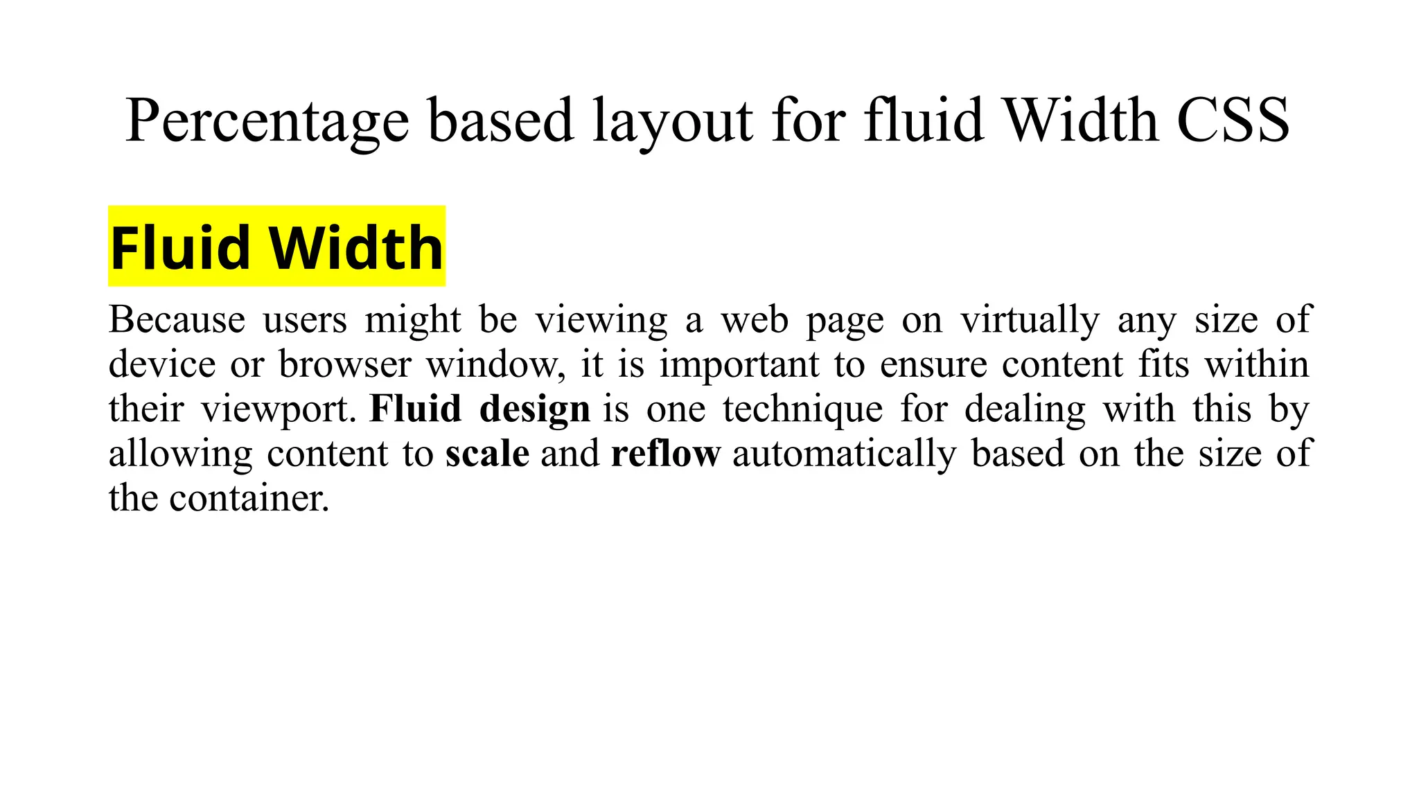 Percentage based layout for fluid Width CSS
Fluid Width
Because users might be viewing a web page on virtually any size of
device or browser window, it is important to ensure content fits within
their viewport. Fluid design is one technique for dealing with this by
allowing content to scale and reflow automatically based on the size of
the container.
 