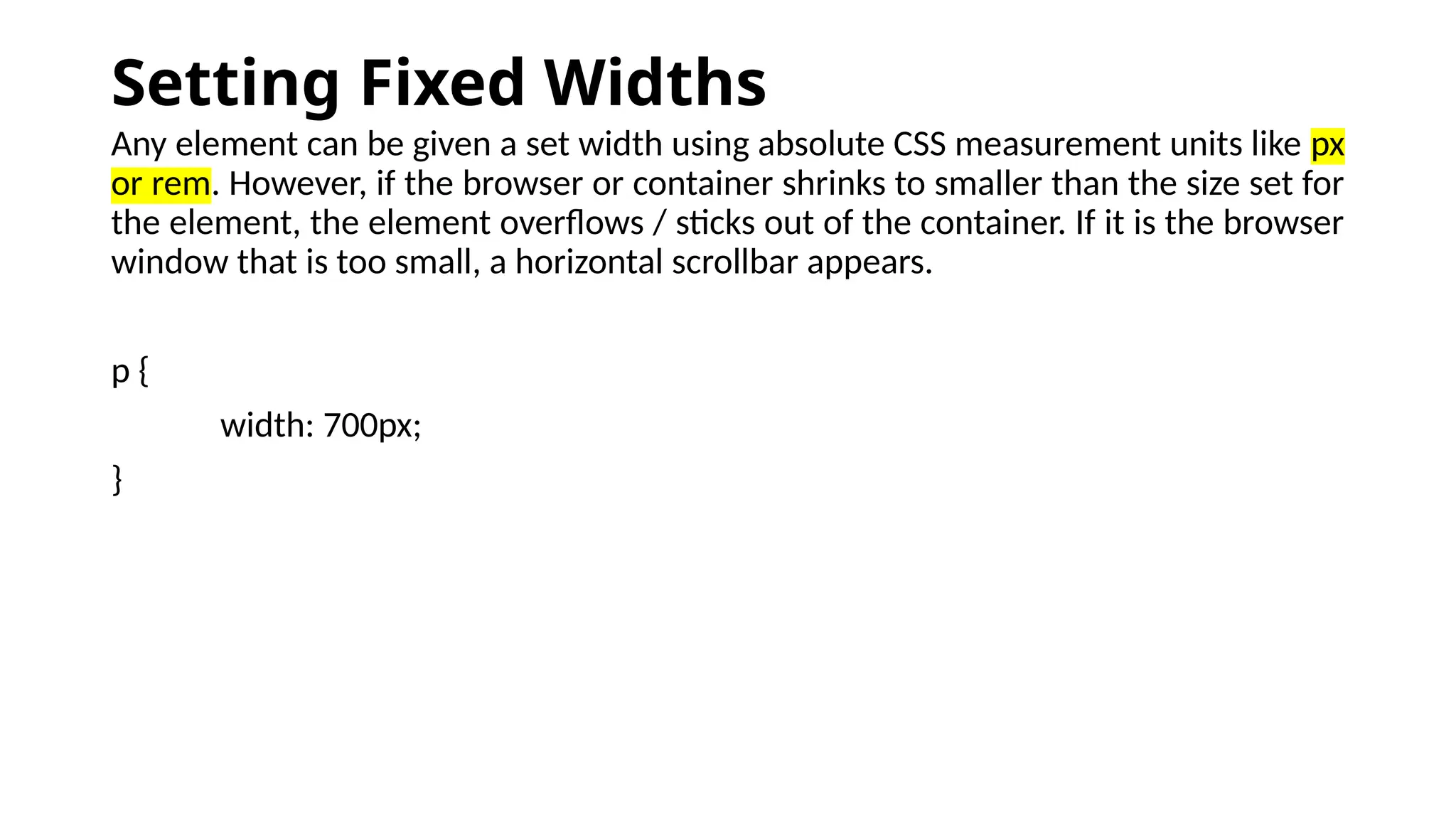 Setting Fixed Widths
Any element can be given a set width using absolute CSS measurement units like px
or rem. However, if the browser or container shrinks to smaller than the size set for
the element, the element overflows / sticks out of the container. If it is the browser
window that is too small, a horizontal scrollbar appears.
p {
width: 700px;
}
 